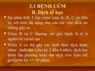 3.1 BỆNH CÚM
B. Dịch tể học
 Sự phân biệt 3 týp virus cúm A, B, C có liên
hệ với mức độ nặng nhẹ của các trận dịch do
chúng gây ra.
 Virus B và C thường chỉ gây bệnh lẻ tẻ ở
người trẻ và trẻ em
 Virus A có thể gây các hình thức dịch khác
nhau : dịch nhỏ (chu kỳ 2 đến 4 năm), dịch lưu
hành địa phương hoặc đại dịch trên toàn thế
giới (chu kỳ >= 10 năm)..
 