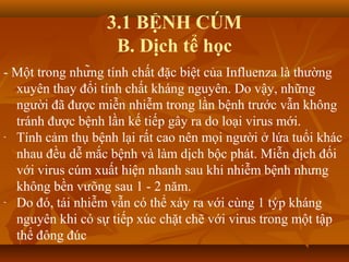 3.1 BỆNH CÚM
B. Dịch tể học
- Một trong những tính chất đặc biệt của Influenza là thường
xuyên thay đổi tính chất kháng nguyên. Do vậy, những
người đã được miễn nhiễm trong lần bệnh trước vẫn không
tránh được bệnh lần kế tiếp gây ra do loại virus mới.
- Tính cảm thụ bệnh lại rất cao nên mọi người ở lứa tuổi khác
nhau đều dễ mắc bệnh và làm dịch bộc phát. Miễn dịch đối
với virus cúm xuất hiện nhanh sau khi nhiễm bệnh nhưng
không bền vưõng sau 1 - 2 năm.
- Do đó, tái nhiễm vẫn có thể xảy ra với cùng 1 týp kháng
nguyên khi có sự tiếp xúc chặt chẽ với virus trong một tập
thể đông đúc
 