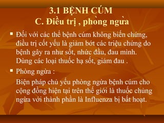 3.1 BỆNH CÚM
C. Điều trị , phòng ngừa
 Đối với các thể bệnh cúm không biến chứng,
điều trị cốt yếu là giảm bớt các triệu chứng do
bệnh gây ra như sốt, nhức đầu, đau mình.
Dùng các loại thuốc hạ sốt, giảm đau .
 Phòng ngừa :
Biện pháp chủ yếu phòng ngừa bệnh cúm cho
cộng đồng hiện tại trên thế giới là thuốc chủng
ngừa với thành phần là Influenza bị bất hoạt.
 