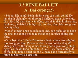 3.3 BỆNH BẠI LIỆT
A. Đại cương(2)
- Sốt bại liệt là một bệnh nhiễm virus cấp tính, có thể lây
lan thành dịch, gây tổn thương ở nhiều cơ quan và tổ chức,
đặc biệt ở hệ thần kinh vận động, các nhân thần kinh sọ não,
hành tủy, hệ thần kinh thực vật, vỏ não, sừng bên, sừng sau
của tủy sống.
-Một số ít bệnh nhân có biểu hiện liệt, còn phần lớn là bệnh
thể nhẹ, thể không liệt hoặc thể không có triệu chứng lâm
sàng.
-Virus bại liệt có tên là Poliovirus thuộc nhóm virus đường
ruột trong gia đình Piconaviridae. Virus có khả năng đề
kháng cao, có thể sống ở môi trường bên ngoài trong nhiều
ngày, có thể dự trử ở nhiệt độ -20 oC. Tuy nhiên chúng dễ
bị mất hoạt tính ở nhiệt độ 56o C hoặc bằng formaldehyde,
nước có Clor và tia cực tím.
 