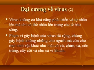 Đại cương về virusĐại cương về virus (2)
 Virus không có khả năng phát triển và tự nhân
lên mà chỉ có thể nhân lên trong các tế bào
sống.
 Phạm vi gây bệnh của virus rất rộng, chúng
gây bệnh không những cho người mà còn cho
mọi sinh vật khác như loài có vú, chim, cá, côn
trùng, cây cối và cho cả vi khuẩn.
 