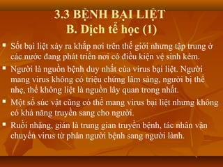 3.3 BỆNH BẠI LIỆT
B. Dịch tể học (1)
 Sốt bại liệt xảy ra khắp nơi trên thế giới nhưng tập trung ở
các nước đang phát triển nơi có điều kiện vệ sinh kém.
 Người là nguồn bệnh duy nhất của virus bại liệt. Người
mang virus không có triệu chứng lâm sàng, người bị thể
nhẹ, thể không liệt là nguồn lây quan trong nhất.
 Một số súc vật cũng có thể mang virus bại liệt nhưng không
có khả năng truyền sang cho người.
 Ruồi nhặng, gián là trung gian truyền bệnh, tác nhân vận
chuyển virus từ phân người bệnh sang người lành.
 