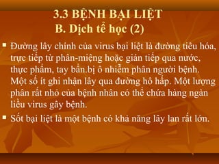 3.3 BỆNH BẠI LIỆT
B. Dịch tể học (2)
 Đường lây chính của virus bại liệt là đường tiêu hóa,
trực tiếp từ phân-miệng hoặc gián tiếp qua nước,
thực phẩm, tay bẩn.bị ô nhiễm phân người bệnh.
Một số ít ghi nhận lây qua đường hô hấp. Một lượng
phân rất nhỏ của bệnh nhân có thể chứa hàng ngàn
liều virus gây bệnh.
 Sốt bại liệt là một bệnh có khả năng lây lan rất lớn.
 