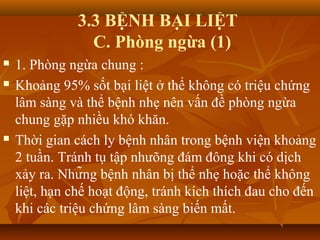 3.3 BỆNH BẠI LIỆT
C. Phòng ngừa (1)
 1. Phòng ngừa chung :
 Khoảng 95% sốt bại liệt ở thể không có triệu chứng
lâm sàng và thể bệnh nhẹ nên vấn đề phòng ngừa
chung gặp nhiều khó khăn.
 Thời gian cách ly bệnh nhân trong bệnh viện khoảng
2 tuần. Tránh tụ tập nhưõng đám đông khi có dịch
xảy ra. Những bệnh nhân bị thể nhẹ hoặc thể không
liệt, hạn chế hoạt động, tránh kích thích đau cho đến
khi các triệu chứng lâm sàng biến mất.
 