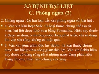 3.3 BỆNH BẠI LIỆT
C. Phòng ngừa (2)
2. Chủng ngừa : Có hai loại vắc xin phòng ngừa sốt bại liệt :
 a. Vắc xin khử hoạt Salk : là loại thuốc chủng chế tạo từ
virus bại liệt được khử hoạt bằng Formaline. Hiện nay thuốc
ít được sử dụng ở nhưõng nước đang phát triển, chỉ sử dụng
khi vắc xin uống không có hiệu quả.
 b. Vắc xin sống giảm độc lực Sabin : là loại thuốc chủng
được làm bằng virus sống giảm độc lực. Vắc xin Sabin hiện
nay được sử dụng rộng rãi ở những nước đang phát triển
trong chương trình tiêm chủng mở rộng.
 