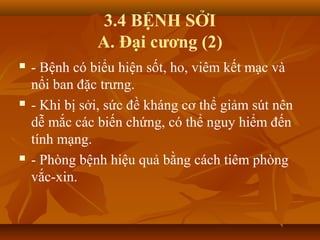 3.4 BỆNH SỞI
A. Đại cương (2)
 - Bệnh có biểu hiện sốt, ho, viêm kết mạc và
nổi ban đặc trưng.
 - Khi bị sởi, sức đề kháng cơ thể giảm sút nên
dễ mắc các biến chứng, có thể nguy hiểm đến
tính mạng.
 - Phòng bệnh hiệu quả bằng cách tiêm phòng
vắc-xin.
 