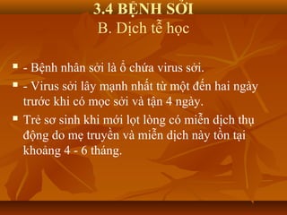 3.4 BỆNH SỞI
B. Dịch tễ học
 - Bệnh nhân sởi là ổ chứa virus sởi.
 - Virus sởi lây mạnh nhất từ một đến hai ngày
trước khi có mọc sởi và tận 4 ngày.
 Trẻ sơ sinh khi mới lọt lòng có miễn dịch thụ
động do mẹ truyền và miễn dịch này tồn tại
khoảng 4 - 6 tháng.
 