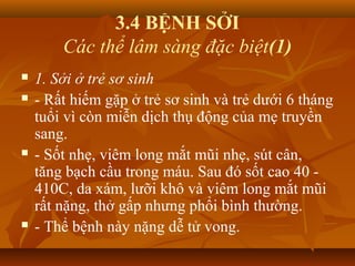 3.4 BỆNH SỞI
Các thể lâm sàng đặc biệt(1)
 1. Sởi ở trẻ sơ sinh
 - Rất hiếm gặp ở trẻ sơ sinh và trẻ dưới 6 tháng
tuổi vì còn miễn dịch thụ động của mẹ truyền
sang.
 - Sốt nhẹ, viêm long mắt mũi nhẹ, sút cân,
tăng bạch cầu trong máu. Sau đó sốt cao 40 -
410C, da xám, lưỡi khô và viêm long mắt mũi
rất nặng, thở gấp nhưng phổi bình thường.
 - Thể bệnh này nặng dễ tử vong.
 