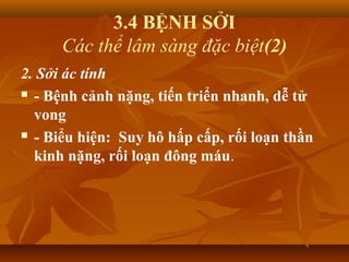 3.4 BỆNH SỞI
Các thể lâm sàng đặc biệt(2)
2. Sởi ác tính
 - Bệnh cảnh nặng, tiến triển nhanh, dễ tử
vong
 - Biểu hiện: Suy hô hấp cấp, rối loạn thần
kinh nặng, rối loạn đông máu.
 