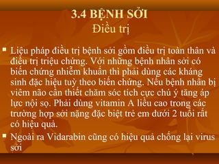 3.4 BỆNH SỞI
Điều trị
 Liệu pháp điều trị bệnh sởi gồm điều trị toàn thân và
điều trị triệu chứng. Với những bệnh nhân sởi có
biến chứng nhiễm khuẩn thì phải dùng các kháng
sinh đặc hiệu tuỳ theo biến chứng. Nếu bệnh nhân bị
viêm não cần thiết chăm sóc tích cực chú ý tăng áp
lực nội sọ. Phải dùng vitamin A liều cao trong các
trường hợp sởi nặng đặc biệt trẻ em dưới 2 tuổi rất
có hiệu quả.
 Ngoài ra Vidarabin cũng có hiệu quả chống lại virus
sởi
 