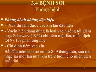 3.4 BỆNH SỞI
Phòng bệnh
 Phòng bệnh không đặc hiệu
 - 1958 thì làm được vac xin lần đầu tiên
 - Vacin hiện đang dùng là loại vacin sống tối giảm
hoạt Schawarz (1962) chỉ tiêm một lần, miễn dịch
tốt 97,1% phản ứng nhẹ
 - Chỉ định tiêm vac xin
Bắt đầu tiêm cho trẻ em từ 8 -9 tháng tuổi, sau tiêm
nhắc lại một lần nữa khi trẻ 2 tuổi, cho miễn dịch
suốt đời.
 