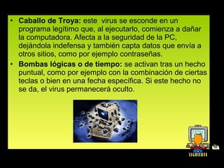 • Caballo de Troya: este  virus se esconde en un 
  programa legítimo que, al ejecutarlo, comienza a dañar 
  la computadora. Afecta a la seguridad de la PC, 
  dejándola indefensa y también capta datos que envía a 
  otros sitios, como por ejemplo contraseñas.
• Bombas lógicas o de tiempo: se activan tras un hecho 
  puntual, como por ejemplo con la combinación de ciertas 
  teclas o bien en una fecha específica. Si este hecho no 
  se da, el virus permanecerá oculto.
 