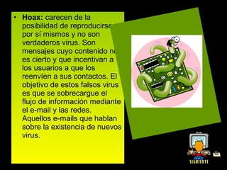 • Hoax: carecen de la 
  posibilidad de reproducirse 
  por sí mismos y no son 
  verdaderos virus. Son 
  mensajes cuyo contenido no 
  es cierto y que incentivan a 
  los usuarios a que los 
  reenvíen a sus contactos. El 
  objetivo de estos falsos virus 
  es que se sobrecargue el 
  flujo de información mediante 
  el e-mail y las redes. 
  Aquellos e-mails que hablan 
  sobre la existencia de nuevos 
  virus.
 