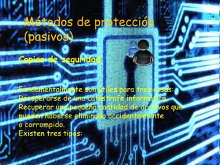 Métodos de protección
 (pasivos)
Copias de seguridad


Fundamentalmente son útiles para tres cosas:
Recuperarse de una catástrofe informática,
Recuperar una pequeña cantidad de archivos que
pueden haberse eliminado accidentalmente
o corrompido.
Existen tres tipos:
 