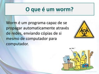 Worm é um programa capaz de se
propagar automaticamente através
de redes, enviando cópias de si
mesmo de computador para
computador.
 