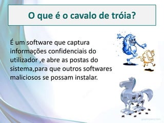 O que é o cavalo de tróia?

É um software que captura
informações confidenciais do
utilizador ,e abre as postas do
sistema,para que outros softwares
maliciosos se possam instalar.
 