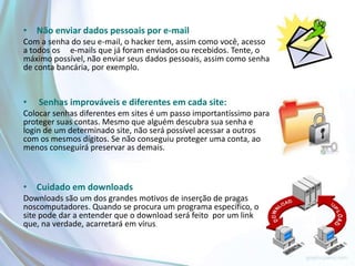 • Não enviar dados pessoais por e-mail
Com a senha do seu e-mail, o hacker tem, assim como você, acesso
a todos os e-mails que já foram enviados ou recebidos. Tente, o
máximo possível, não enviar seus dados pessoais, assim como senha
de conta bancária, por exemplo.


•   Senhas improváveis e diferentes em cada site:
Colocar senhas diferentes em sites é um passo importantíssimo para
proteger suas contas. Mesmo que alguém descubra sua senha e
login de um determinado site, não será possível acessar a outros
com os mesmos dígitos. Se não conseguiu proteger uma conta, ao
menos conseguirá preservar as demais.



• Cuidado em downloads
Downloads são um dos grandes motivos de inserção de pragas
noscomputadores. Quando se procura um programa específico, o
site pode dar a entender que o download será feito por um link
que, na verdade, acarretará em vírus.
 
