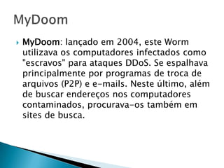  Melissa: criado em 1999, o vírus Melissa era
um script de macro para o programa Word,
da Microsoft. Foi um dos primeiros a se
propagar por e-mail: ao contaminar o
computador, mandava mensagens
infectadas para os 50 primeiros endereços
da lista de contatos do usuário. O malware
causou prejuízo a empresas e outras
instituições pelo tráfego excessivo gerado
em suas redes;
 