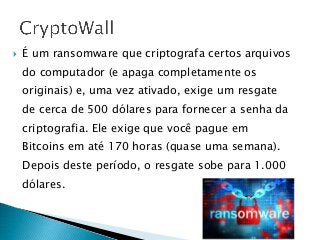 É um ransomware que criptografa certos arquivos
do computador (e apaga completamente os
originais) e, uma vez ativado, exige um resgate
de cerca de 500 dólares para fornecer a senha da
criptografia. Ele exige que você pague em
Bitcoins em até 170 horas (quase uma semana).
Depois deste período, o resgate sobe para 1.000
dólares.
 