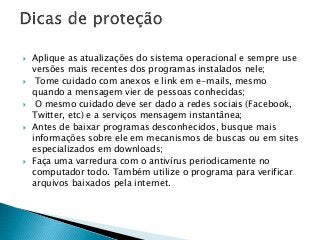  Aplique as atualizações do sistema operacional e sempre use
versões mais recentes dos programas instalados nele;
 Tome cuidado com anexos e link em e-mails, mesmo
quando a mensagem vier de pessoas conhecidas;
 O mesmo cuidado deve ser dado a redes sociais (Facebook,
Twitter, etc) e a serviços mensagem instantânea;
 Antes de baixar programas desconhecidos, busque mais
informações sobre ele em mecanismos de buscas ou em sites
especializados em downloads;
 Faça uma varredura com o antivírus periodicamente no
computador todo. Também utilize o programa para verificar
arquivos baixados pela internet.
 