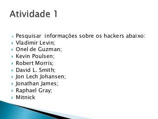  Pesquisar informações sobre os hackers abaixo:
 Vladimir Levin;
 Onel de Guzman;
 Kevin Poulsen;
 Robert Morris;
 David L. Smith;
 Jon Lech Johansen;
 Jonathan James;
 Raphael Gray;
 Mitnick
 