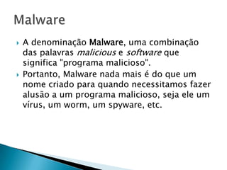  A denominação Malware, uma combinação
das palavras malicious e software que
significa "programa malicioso".
 Portanto, Malware nada mais é do que um
nome criado para quando necessitamos fazer
alusão a um programa malicioso, seja ele um
vírus, um worm, um spyware, etc.
 