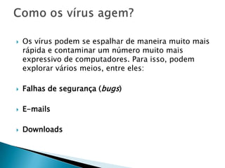  Os vírus podem se espalhar de maneira muito mais
rápida e contaminar um número muito mais
expressivo de computadores. Para isso, podem
explorar vários meios, entre eles:
 Falhas de segurança (bugs)
 E-mails
 Downloads
 