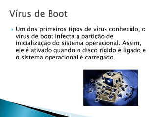 Um dos primeiros tipos de vírus conhecido, o
vírus de boot infecta a partição de
inicialização do sistema operacional. Assim,
ele é ativado quando o disco rígido é ligado e
o sistema operacional é carregado.
 