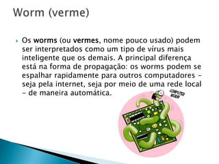  Os worms (ou vermes, nome pouco usado) podem
ser interpretados como um tipo de vírus mais
inteligente que os demais. A principal diferença
está na forma de propagação: os worms podem se
espalhar rapidamente para outros computadores -
seja pela internet, seja por meio de uma rede local
- de maneira automática.
 