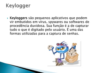  Keyloggers são pequenos aplicativos que podem
vir embutidos em vírus, spywares ou softwares de
procedência duvidosa. Sua função é a de capturar
tudo o que é digitado pelo usuário. É uma das
formas utilizadas para a captura de senhas.
 