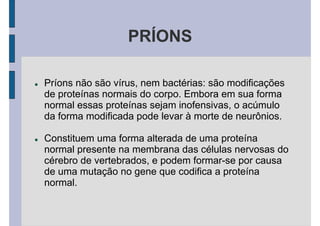 PRÍONS
Príons não são vírus, nem bactérias: são modificações
de proteínas normais do corpo. Embora em sua forma
normal essas proteínas sejam inofensivas, o acúmulo
da forma modificada pode levar à morte de neurônios.
Constituem uma forma alterada de uma proteína
normal presente na membrana das células nervosas do
cérebro de vertebrados, e podem formar-se por causa
de uma mutação no gene que codifica a proteína
normal.
 