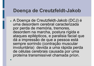 Doença de Creutzfeldt-Jakob
A Doença de Creutzfeldt-Jakob (DCJ) é
uma desordem cerebral caracterizada
por perda de memória, tremores,
desordem na marcha, postura rígida e
ataques epilépticos, e paralisia facial que
dá a impressão de que a pessoa está
sempre sorrindo (contração muscular
involuntária) devida a uma rápida perda
de células cerebrais causada por uma
proteína transmissível chamada príon.
 