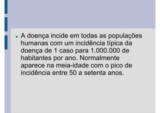 A doença incide em todas as populações
humanas com um incidência típica da
doença de 1 caso para 1.000.000 de
habitantes por ano. Normalmente
aparece na meia-idade com o pico de
incidência entre 50 a setenta anos.
 