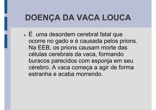 DOENÇA DA VACA LOUCA
É uma desordem cerebral fatal que
ocorre no gado e é causada pelos prions.
Na EEB, os prions causam morte das
células cerebrais da vaca, formando
buracos parecidos com esponja em seu
cérebro. A vaca começa a agir de forma
estranha e acaba morrendo.
 