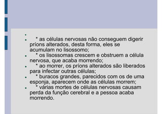 * as células nervosas não conseguem digerir
príons alterados, desta forma, eles se
acumulam no lisossomo;
* os lisossomas crescem e obstruem a célula
nervosa, que acaba morrendo;
* ao morrer, os príons alterados são liberados
para infectar outras células;
* buracos grandes, parecidos com os de uma
esponja, aparecem onde as células morrem;
* várias mortes de células nervosas causam
perda da função cerebral e a pessoa acaba
morrendo.
 