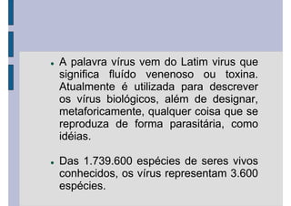 A palavra vírus vem do Latim virus que
significa fluído venenoso ou toxina.
Atualmente é utilizada para descrever
os vírus biológicos, além de designar,
metaforicamente, qualquer coisa que se
reproduza de forma parasitária, como
idéias.
Das 1.739.600 espécies de seres vivos
conhecidos, os vírus representam 3.600
espécies.
 