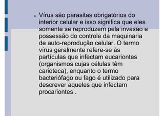 Vírus são parasitas obrigatórios do
interior celular e isso significa que eles
somente se reproduzem pela invasão e
possessão do controle da maquinaria
de auto-reprodução celular. O termo
vírus geralmente refere-se às
partículas que infectam eucariontes
(organismos cujas células têm
carioteca), enquanto o termo
bacteriófago ou fago é utilizado para
descrever aqueles que infectam
procariontes .
 