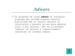 Adware
 Un programa de clase adware es cualquier
programa que automáticamente muestra
publicidad web al usuario durante su
instalación o durante su uso para generar
lucro a sus autores. 'Ad' en la palabra
'adware' se refiere a 'advertisement'
(anuncios) en idiomas ingles.
 