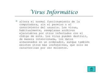 Virus Informático
 altera el normal funcionamiento de la
computadora, sin el permiso o el
conocimiento del usuario. Los virus,
habitualmente, reemplazan archivos
ejecutables por otros infectados con el
código de este. Los virus pueden destruir,
de manera intencionada, los datos
almacenados en un ordenador, aunque también
existen otros más inofensivos, que solo se
caracterizan por ser molestos.
 