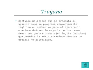 Troyano
 Software malicioso que se presenta al
usuario como un programa aparentemente
legítimo e inofensivo pero al ejecutarlo
ocasiona dañosen la mayoría de los casos
crean una puerta trasera(en inglés backdoor)
que permite la administracioon remotaa un
usuario no autorizado.
 
