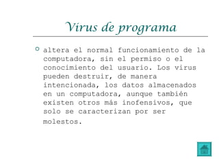 Virus de programa
 altera el normal funcionamiento de la
computadora, sin el permiso o el
conocimiento del usuario. Los virus
pueden destruir, de manera
intencionada, los datos almacenados
en un computadora, aunque también
existen otros más inofensivos, que
solo se caracterizan por ser
molestos.
 