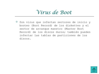 Virus de Boot
 Son virus que infectan sectores de inicio y
booteo (Boot Record) de los diskettes y el
sector de arranque maestro (Master Boot
Record) de los discos duros; también pueden
infectar las tablas de particiones de los
discos.
 