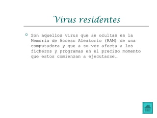 Virus residentes
 Son aquellos virus que se ocultan en la
Memoria de Acceso Aleatorio (RAM) de una
computadora y que a su vez afecta a los
ficheros y programas en el preciso momento
que estos comienzan a ejecutarse.
 