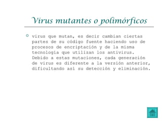 Virus mutantes o polimórficos
 virus que mutan, es decir cambian ciertas
partes de su código fuente haciendo uso de
procesos de encriptación y de la misma
tecnología que utilizan los antivirus.
Debido a estas mutaciones, cada generación
de virus es diferente a la versión anterior,
dificultando así su detección y eliminación.
 