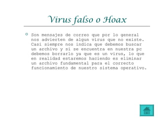 Virus falso o Hoax
 Son mensajes de correo que por lo general
nos advierten de algun virus que no existe.
Casi siempre nos indica que debemos buscar
un archivo y si se encuentra en nuestra pc
debemos borrarlo ya que es un virus, lo que
en realidad estaremos haciendo es eliminar
un archivo fundamental para el correcto
funcionamiento de nuestro sistema operativo.
 