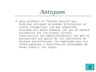 Antispam
 para prevenir el "correo basura“.Las
técnicas antispam se pueden diferenciar en
cuatro categorías: las que requieren
acciones por parte humana; las que de manera
automática son los mismos correos
electrónicos los administradores; las que se
automatizan por parte de los remitentes de
correos electrónicos; las empleadas por los
investigadores y funcionarios encargados de
hacer cumplir las leyes.
 