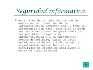 Seguridad informática
 es el área de la informática que se
enfoca en la protección de la
infraestructura computacional y todo lo
relacionado con ésta. Para ello existen
una serie de protocolos para minimizar
los posibles riesgos a la
infraestructura o a la información.
comprende software, bases de datos,
metadatos, archivos y todo lo que la
organización valore (activo) y
signifique un riesgo si ésta llega a
manos de otras personas
 