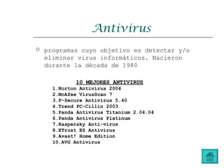 Antivirus
 programas cuyo objetivo es detectar y/o
eliminar virus informáticos. Nacieron
durante la década de 1980
10 MEJORES ANTIVIRUS10 MEJORES ANTIVIRUS
1.Norton Antivirus 2004
2.McAfee VirusScan 7
3.F-Secure Antivirus 5.40
4.Trend PC-Cillin 2003
5.Panda Antivirus Titanium 2.04.04
6.Panda Antivirus Platinum
7.Kaspersky Anti-virus
8.ETrust EZ Antivirus
9.Avast! Home Edition
10.AVG Antivirus
 