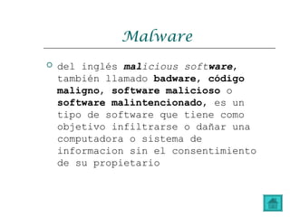 Malware
 del inglés malicious software,
también llamado badware, código
maligno, software malicioso o
software malintencionado, es un
tipo de software que tiene como
objetivo infiltrarse o dañar una
computadora o sistema de
informacion sin el consentimiento
de su propietario
 