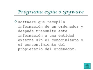 Programa espía o spyware
 software que recopila
información de un ordenador y
después transmite esta
información a una entidad
externa sin el conocimiento o
el consentimiento del
propietario del ordenador.
 